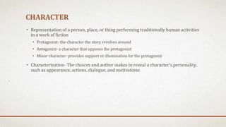 CHARACTER
• Representation of a person, place, or thing performing traditionally human activities
in a work of fiction
• Protagonist- the character the story revolves around
• Antagonist- a character that opposes the protagonist
• Minor character- provides support or illumination for the protagonist
• Characterization- The choices and author makes to reveal a character’s personality,
such as appearance, actions, dialogue, and motivations
 