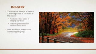 IMAGERY
• The author’s attempt to create
a mental picture in the mind of
the reader
• Most immediate forms of
imagery are visual
• Some imagery can evoke
emotional sensations
• How would you recreate this
scene using imagery?
 
