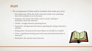 PLOT
• The arrangement of ideas and/or incidents that make up a story
• Foreshadowing- When the writer clues the reader in to something
that will eventually occur in the story
• Suspense- the tension the author uses to create a feeling of
discomfort about the unknown
• Conflict- struggle between opposing forces
• Exposition- background information regarding the setting, characters,
and plot
• Rising action- the process the story follows as it builds to a conflict
• Crisis- a significant turning point in the story that determines how it
must end
• Resolution- the way the story turns out
 