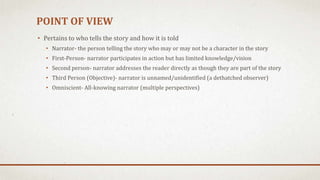 POINT OF VIEW
• Pertains to who tells the story and how it is told
• Narrator- the person telling the story who may or may not be a character in the story
• First-Person- narrator participates in action but has limited knowledge/vision
• Second person- narrator addresses the reader directly as though they are part of the story
• Third Person (Objective)- narrator is unnamed/unidentified (a dethatched observer)
• Omniscient- All-knowing narrator (multiple perspectives)
 