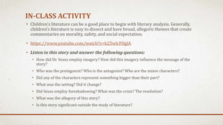 IN-CLASS ACTIVITY
• Children’s literature can be a good place to begin with literary analysis. Generally,
children’s literature is easy to dissect and have broad, allegoric themes that create
commentaries on morality, safety, and social expectation.
• https://www.youtube.com/watch?v=k25wlcFOglA
• Listen to this story and answer the following questions:
• How did Dr. Seuss employ imagery? How did this imagery influence the message of the
story?
• Who was the protagonist? Who is the antagonist? Who are the minor characters?
• Did any of the characters represent something bigger than their part?
• What was the setting? Did it change?
• Did Seuss employ foreshadowing? What was the crisis? The resolution?
• What was the allegory of this story?
• Is this story significant outside the study of literature?
 