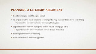 PLANNING A LITERARY ARGUMENT
• Decide what you want to argue about
• An argumentative essay attempts to change the way readers think about something
• Topic must be one on which some people might disagree
• Topic should be narrow enough to debate within your page limit
• If your topic is too broad you cannot hope to discuss it in detail
• Your topic should be interesting
• Your ideas should be well supported
 