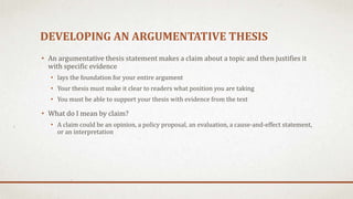DEVELOPING AN ARGUMENTATIVE THESIS
• An argumentative thesis statement makes a claim about a topic and then justifies it
with specific evidence
• lays the foundation for your entire argument
• Your thesis must make it clear to readers what position you are taking
• You must be able to support your thesis with evidence from the text
• What do I mean by claim?
• A claim could be an opinion, a policy proposal, an evaluation, a cause-and-effect statement,
or an interpretation
 