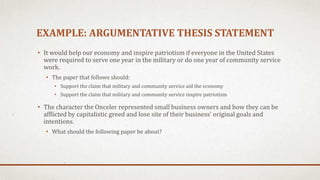 EXAMPLE: ARGUMENTATIVE THESIS STATEMENT
• It would help our economy and inspire patriotism if everyone in the United States
were required to serve one year in the military or do one year of community service
work.
• The paper that follows should:
• Support the claim that military and community service aid the economy
• Support the claim that military and community service inspire patriotism
• The character the Onceler represented small business owners and how they can be
afflicted by capitalistic greed and lose site of their business’ original goals and
intentions.
• What should the following paper be about?
 