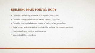BUILDING MAIN POINTS/ BODY
• Consider the literary evidence that support your claim
• Consider how your beliefs and values support the claim
• Consider how the beliefs and values of society affect your claim
• Build strong main points that relate to the text and the larger argument
• Understand your opinion on the matter
• Understand the opposition
 