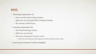 DUE:
• Thursday September 15:
• Have read first half of Sleepy Hollow
• QUIZ over first half (REVIEW LITERARY TERMS)
• Be working on Mini Paper
• Tuesday September 20:
• Have finished Sleepy Hollow
• QUIZ over second half
• Have your mini paper for peer review
• If you do not bring your mini paper you will be asked to leave class
• Journal due Sunday 9/18 by midnight!
 
