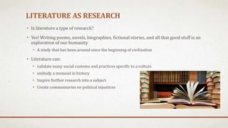 LITERATURE AS RESEARCH
• Is literature a type of research?
• Yes! Writing poems, novels, biographies, fictional stories, and all that good stuff is an
exploration of our humanity
• A study that has been around since the beginning of civilization
• Literature can:
• validate many social customs and practices specific to a culture
• embody a moment in history
• Inspire further research into a subject
• Create commentaries on political injustices
 