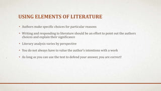 USING ELEMENTS OF LITERATURE
• Authors make specific choices for particular reasons
• Writing and responding to literature should be an effort to point out the authors
choices and explain their significance
• Literary analysis varies by perspective
• You do not always have to value the author’s intentions with a work
• As long as you can use the text to defend your answer, you are correct!
 