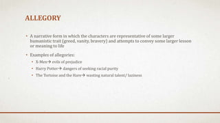 ALLEGORY
• A narrative form in which the characters are representative of some larger
humanistic trait (greed, vanity, bravery) and attempts to convey some larger lesson
or meaning to life
• Examples of allegories:
• X-Men evils of prejudice
• Harry Potter dangers of seeking racial purity
• The Tortoise and the Hare wasting natural talent/ laziness
 