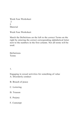 Week Four Worksheet
2
2
Material
Week Four Worksheet
Match the Definitions on the left to the correct Terms on the
right by entering the correct corresponding alphabetical letter
next to the numbers in the first column. Not all terms will be
used.
Definitions
Terms
1.
Engaging in sexual activities for something of value
A. Disorderly conduct
B. Breach of peace
C. Loitering
D. Treason
E. Perjury
F. Contempt
 