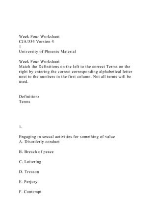 Week Four Worksheet
CJA/354 Version 4
1
University of Phoenix Material
Week Four Worksheet
Match the Definitions on the left to the correct Terms on the
right by entering the correct corresponding alphabetical letter
next to the numbers in the first column. Not all terms will be
used.
Definitions
Terms
1.
Engaging in sexual activities for something of value
A. Disorderly conduct
B. Breach of peace
C. Loitering
D. Treason
E. Perjury
F. Contempt
 
