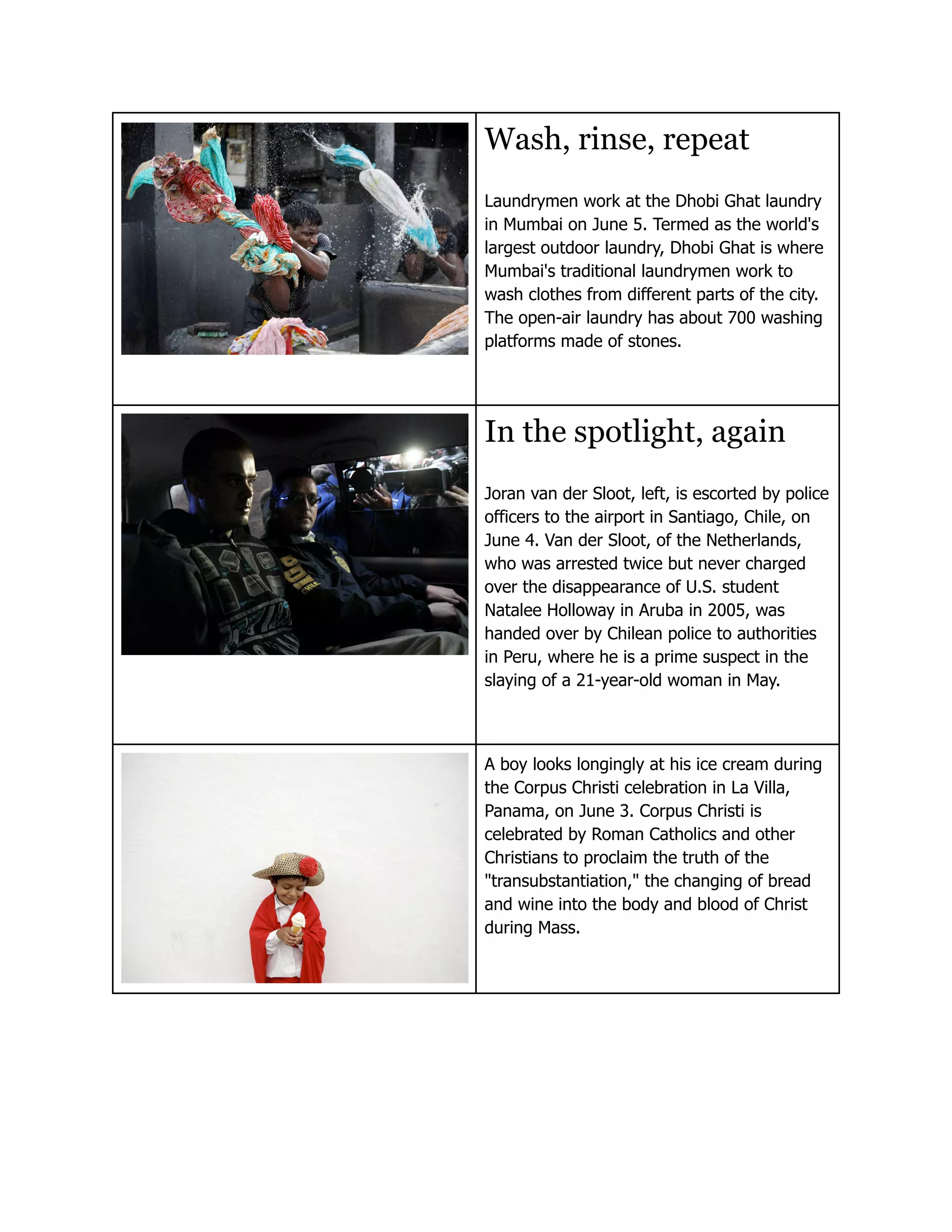 Wash, rinse, repeat
Laundrymen work at the Dhobi Ghat laundry
in Mumbai on June 5. Termed as the world's
largest outdoor laundry, Dhobi Ghat is where
Mumbai's traditional laundrymen work to
wash clothes from different parts of the city.
The open-air laundry has about 700 washing
platforms made of stones.




In the spotlight, again
Joran van der Sloot, left, is escorted by police
officers to the airport in Santiago, Chile, on
June 4. Van der Sloot, of the Netherlands,
who was arrested twice but never charged
over the disappearance of U.S. student
Natalee Holloway in Aruba in 2005, was
handed over by Chilean police to authorities
in Peru, where he is a prime suspect in the
slaying of a 21-year-old woman in May.



A boy looks longingly at his ice cream during
the Corpus Christi celebration in La Villa,
Panama, on June 3. Corpus Christi is
celebrated by Roman Catholics and other
Christians to proclaim the truth of the
"transubstantiation," the changing of bread
and wine into the body and blood of Christ
during Mass.
 