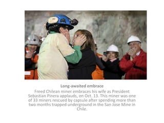 Long-awaited embrace Freed Chilean miner embraces his wife as President Sebastian Pinera applauds, on Oct. 13. This miner was one of 33 miners rescued by capsule after spending more than two months trapped underground in the San Jose Mine in Chile. 