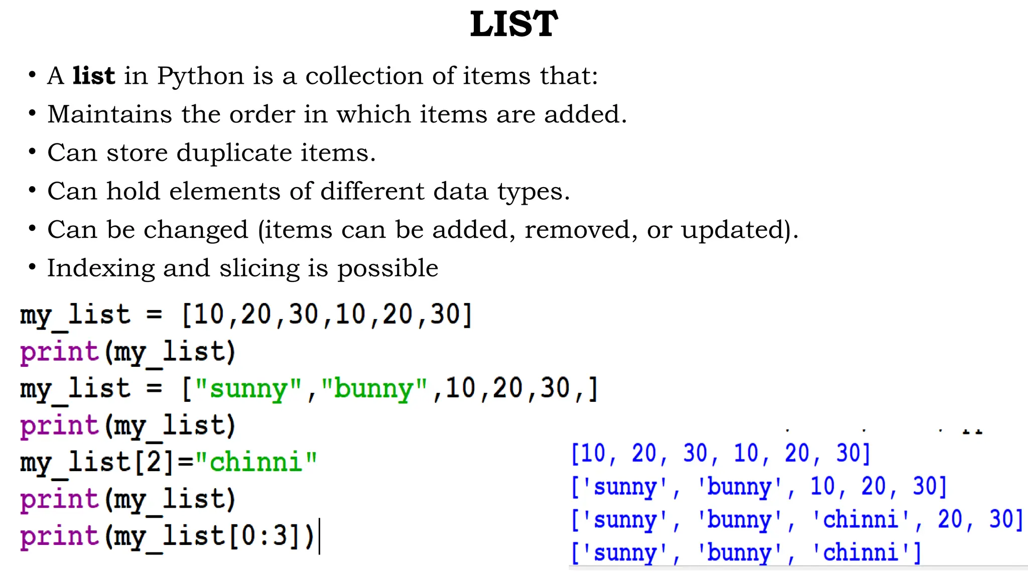 LIST
• A list in Python is a collection of items that:
• Maintains the order in which items are added.
• Can store duplicate items.
• Can hold elements of different data types.
• Can be changed (items can be added, removed, or updated).
• Indexing and slicing is possible
 