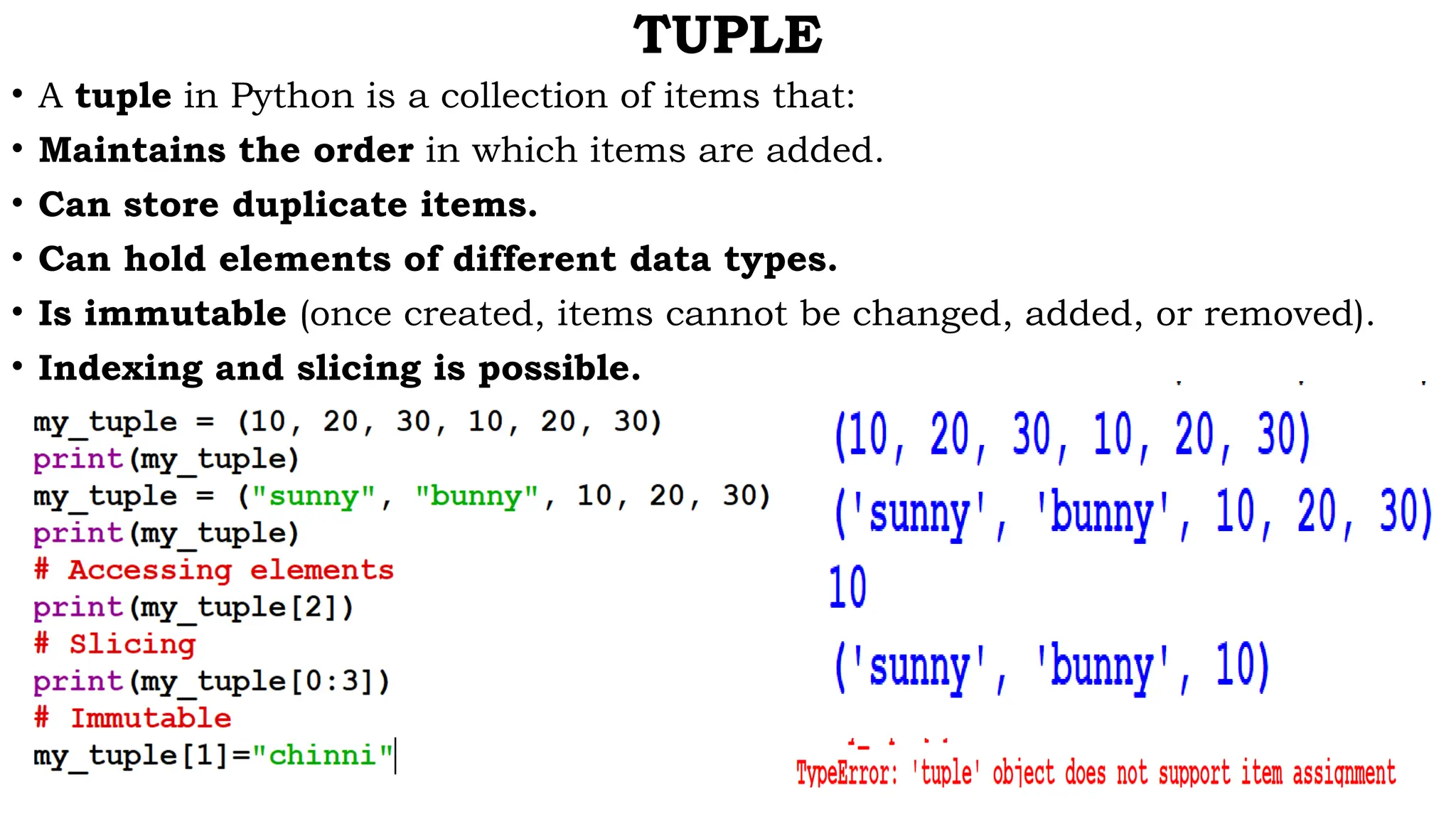 TUPLE
• A tuple in Python is a collection of items that:
• Maintains the order in which items are added.
• Can store duplicate items.
• Can hold elements of different data types.
• Is immutable (once created, items cannot be changed, added, or removed).
• Indexing and slicing is possible.
 