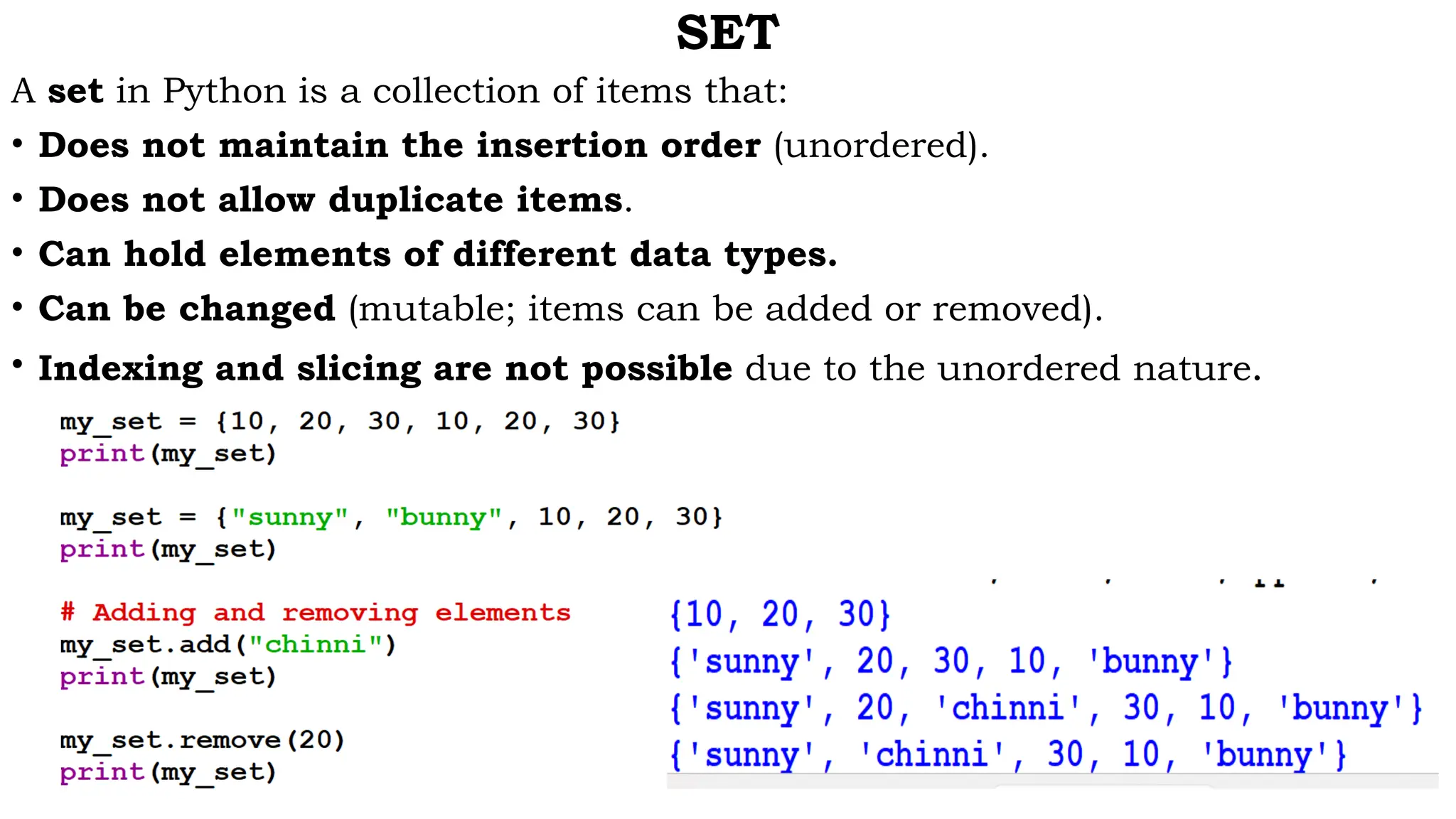 SET
A set in Python is a collection of items that:
• Does not maintain the insertion order (unordered).
• Does not allow duplicate items.
• Can hold elements of different data types.
• Can be changed (mutable; items can be added or removed).
• Indexing and slicing are not possible due to the unordered nature.
 