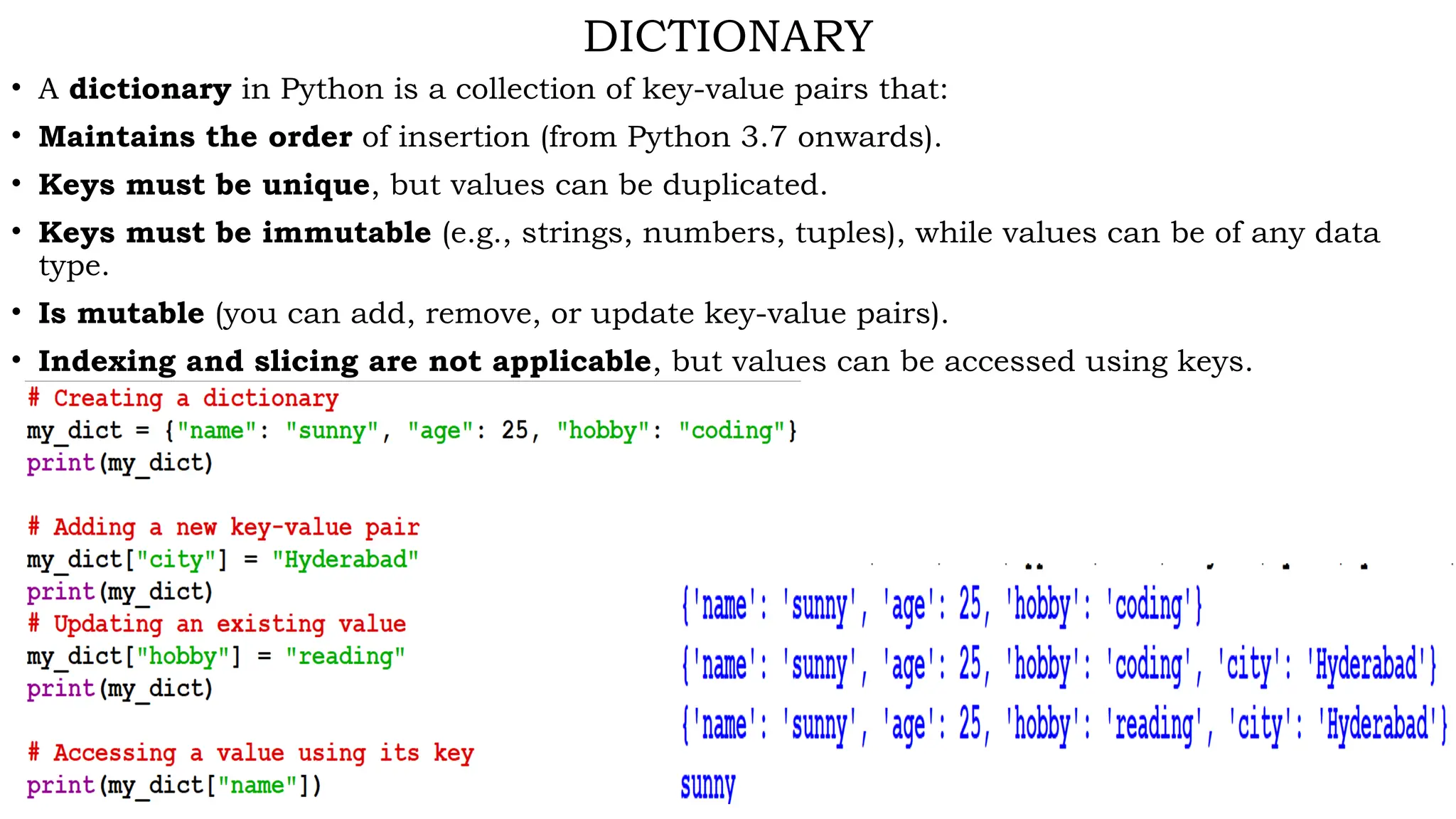 DICTIONARY
• A dictionary in Python is a collection of key-value pairs that:
• Maintains the order of insertion (from Python 3.7 onwards).
• Keys must be unique, but values can be duplicated.
• Keys must be immutable (e.g., strings, numbers, tuples), while values can be of any data
type.
• Is mutable (you can add, remove, or update key-value pairs).
• Indexing and slicing are not applicable, but values can be accessed using keys.
 