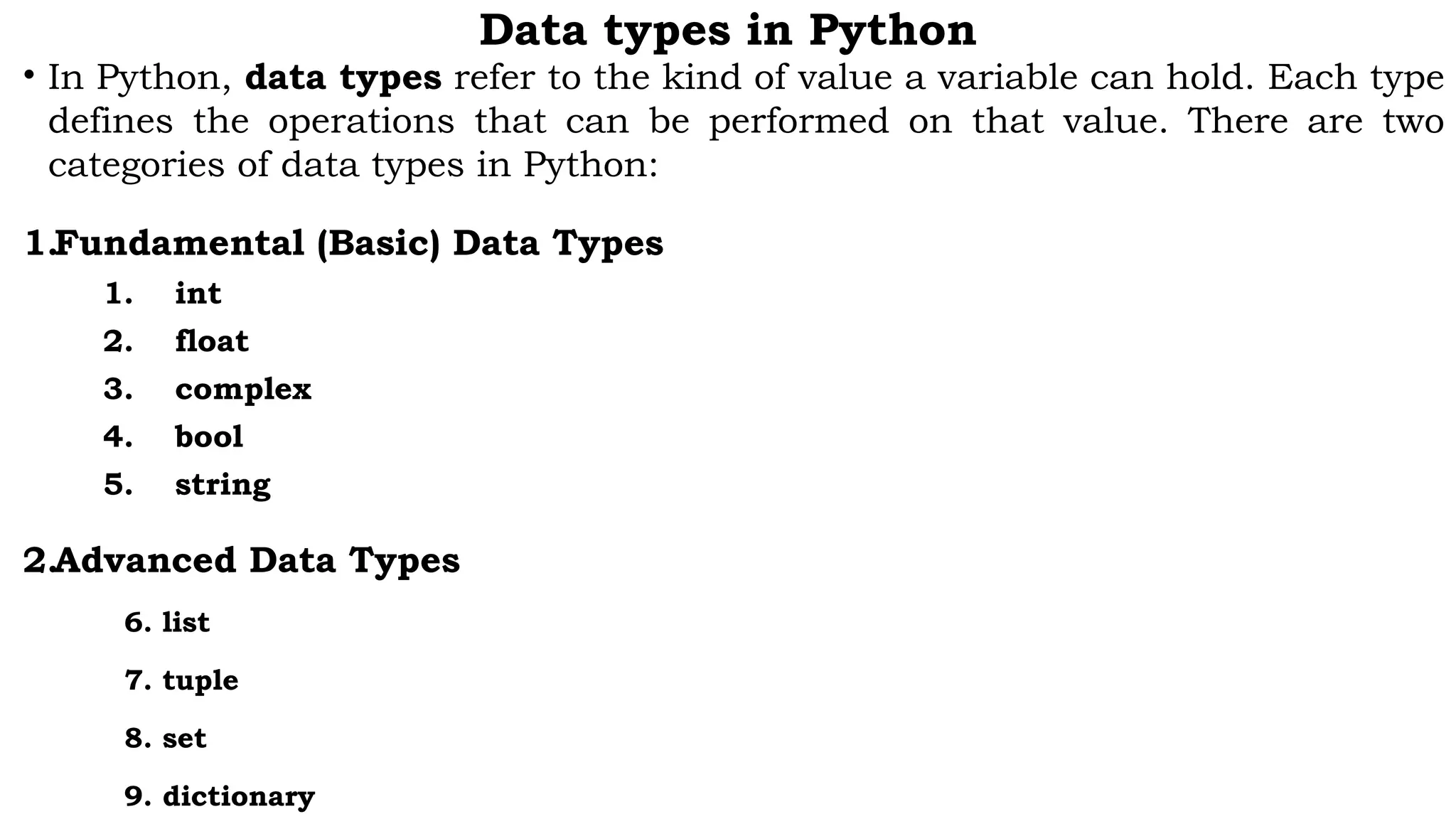 Data types in Python
• In Python, data types refer to the kind of value a variable can hold. Each type
defines the operations that can be performed on that value. There are two
categories of data types in Python:
1.Fundamental (Basic) Data Types
1. int
2. float
3. complex
4. bool
5. string
2.Advanced Data Types
6. list
7. tuple
8. set
9. dictionary
 