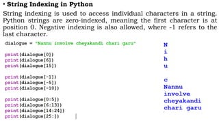 • String Indexing in Python
String indexing is used to access individual characters in a string.
Python strings are zero-indexed, meaning the first character is at
position 0. Negative indexing is also allowed, where -1 refers to the
last character.
 