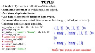 TUPLE
• A tuple in Python is a collection of items that:
• Maintains the order in which items are added.
• Can store duplicate items.
• Can hold elements of different data types.
• Is immutable (once created, items cannot be changed, added, or removed).
• Indexing and slicing is possible.
 