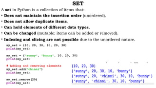 SET
A set in Python is a collection of items that:
• Does not maintain the insertion order (unordered).
• Does not allow duplicate items.
• Can hold elements of different data types.
• Can be changed (mutable; items can be added or removed).
• Indexing and slicing are not possible due to the unordered nature.
 