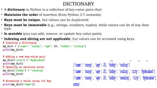 DICTIONARY
• A dictionary in Python is a collection of key-value pairs that:
• Maintains the order of insertion (from Python 3.7 onwards).
• Keys must be unique, but values can be duplicated.
• Keys must be immutable (e.g., strings, numbers, tuples), while values can be of any data
type.
• Is mutable (you can add, remove, or update key-value pairs).
• Indexing and slicing are not applicable, but values can be accessed using keys.
 
