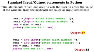 Standard Input/Output statements in Python
• The statements which are used to ask the user to enter the value
of the variable from the keyboard are called as input statements
Output:57
Output:12
 