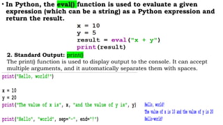 • In Python, the eval() function is used to evaluate a given
expression (which can be a string) as a Python expression and
return the result.
2. Standard Output: print()
The print() function is used to display output to the console. It can accept
multiple arguments, and it automatically separates them with spaces.
 