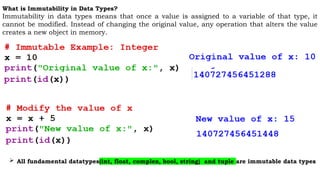 What is Immutability in Data Types?
Immutability in data types means that once a value is assigned to a variable of that type, it
cannot be modified. Instead of changing the original value, any operation that alters the value
creates a new object in memory.
 All fundamental datatypes(int, float, complex, bool, string) and tuple are immutable data types
 