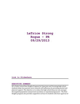 LaTrice Strong
Rogue – PR
09/29/2013
Link to Slideshare
EXECUTIVE SUMMARY
DC’s Public School New Heights Program for Expectant and Parenting high school
students helps teen parents move towards self-sufficiency by providing mental and
physical support. The objective is to reduce the high school drop out rate amongst
the targeted population and prevent secondary or repeated pregnancies’. The New
Heights program also provides supportive services to students who have aged out of
 