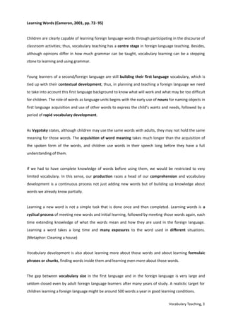 Vocabulary Teaching, 3
Learning Words (Cameron, 2001, pp. 72- 95)
Children are clearly capable of learning foreign language words through participating in the discourse of
classroom activities; thus, vocabulary teaching has a centre stage in foreign language teaching. Besides,
although opinions differ in how much grammar can be taught, vocabulary learning can be a stepping
stone to learning and using grammar.
Young learners of a second/foreign language are still building their first language vocabulary, which is
tied up with their contextual development; thus, in planning and teaching a foreign language we need
to take into account this first language background to know what will work and what may be too difficult
for children. The role of words as language units begins with the early use of nouns for naming objects in
first language acquisition and use of other words to express the child’s wants and needs, followed by a
period of rapid vocabulary development.
As Vygotsky states, although children may use the same words with adults, they may not hold the same
meaning for those words. The acquisition of word meaning takes much longer than the acquisition of
the spoken form of the words, and children use words in their speech long before they have a full
understanding of them.
If we had to have complete knowledge of words before using them, we would be restricted to very
limited vocabulary. In this sense, our production races a head of our comprehension and vocabulary
development is a continuous process not just adding new words but of building up knowledge about
words we already know partially.
Learning a new word is not a simple task that is done once and then completed. Learning words is a
cyclical process of meeting new words and initial learning, followed by meeting those words again, each
time extending knowledge of what the words mean and how they are used in the foreign language.
Learning a word takes a long time and many exposures to the word used in different situations.
(Metaphor: Cleaning a house)
Vocabulary development is also about learning more about those words and about learning formulaic
phrases or chunks, finding words inside them and learning even more about those words.
The gap between vocabulary size in the first language and in the foreign language is very large and
seldom closed even by adult foreign language learners after many years of study. A realistic target for
children learning a foreign language might be around 500 words a year in good learning conditions.
 