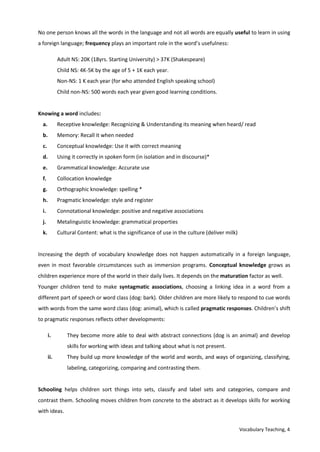 Vocabulary Teaching, 4
No one person knows all the words in the language and not all words are equally useful to learn in using
a foreign language; frequency plays an important role in the word’s usefulness:
Adult NS: 20K (18yrs. Starting University) > 37K (Shakespeare)
Child NS: 4K-5K by the age of 5 + 1K each year.
Non-NS: 1 K each year (for who attended English speaking school)
Child non-NS: 500 words each year given good learning conditions.
Knowing a word includes:
a. Receptive knowledge: Recognizing & Understanding its meaning when heard/ read
b. Memory: Recall it when needed
c. Conceptual knowledge: Use it with correct meaning
d. Using it correctly in spoken form (in isolation and in discourse)*
e. Grammatical knowledge: Accurate use
f. Collocation knowledge
g. Orthographic knowledge: spelling *
h. Pragmatic knowledge: style and register
i. Connotational knowledge: positive and negative associations
j. Metalinguistic knowledge: grammatical properties
k. Cultural Content: what is the significance of use in the culture (deliver milk)
Increasing the depth of vocabulary knowledge does not happen automatically in a foreign language,
even in most favorable circumstances such as immersion programs. Conceptual knowledge grows as
children experience more of the world in their daily lives. It depends on the maturation factor as well.
Younger children tend to make syntagmatic associations, choosing a linking idea in a word from a
different part of speech or word class (dog: bark). Older children are more likely to respond to cue words
with words from the same word class (dog: animal), which is called pragmatic responses. Children’s shift
to pragmatic responses reflects other developments:
i. They become more able to deal with abstract connections (dog is an animal) and develop
skills for working with ideas and talking about what is not present.
ii. They build up more knowledge of the world and words, and ways of organizing, classifying,
labeling, categorizing, comparing and contrasting them.
Schooling helps children sort things into sets, classify and label sets and categories, compare and
contrast them. Schooling moves children from concrete to the abstract as it develops skills for working
with ideas.
 