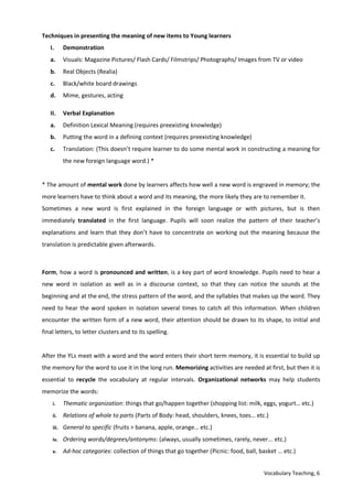Vocabulary Teaching, 6
Techniques in presenting the meaning of new items to Young learners
I. Demonstration
a. Visuals: Magazine Pictures/ Flash Cards/ Filmstrips/ Photographs/ Images from TV or video
b. Real Objects (Realia)
c. Black/white board drawings
d. Mime, gestures, acting
II. Verbal Explanation
a. Definition Lexical Meaning (requires preexisting knowledge)
b. Putting the word in a defining context (requires preexisting knowledge)
c. Translation: (This doesn’t require learner to do some mental work in constructing a meaning for
the new foreign language word.) *
* The amount of mental work done by learners affects how well a new word is engraved in memory; the
more learners have to think about a word and its meaning, the more likely they are to remember it.
Sometimes a new word is first explained in the foreign language or with pictures, but is then
immediately translated in the first language. Pupils will soon realize the pattern of their teacher’s
explanations and learn that they don’t have to concentrate on working out the meaning because the
translation is predictable given afterwards.
Form, how a word is pronounced and written, is a key part of word knowledge. Pupils need to hear a
new word in isolation as well as in a discourse context, so that they can notice the sounds at the
beginning and at the end, the stress pattern of the word, and the syllables that makes up the word. They
need to hear the word spoken in isolation several times to catch all this information. When children
encounter the written form of a new word, their attention should be drawn to its shape, to initial and
final letters, to letter clusters and to its spelling.
After the YLs meet with a word and the word enters their short term memory, it is essential to build up
the memory for the word to use it in the long run. Memorizing activities are needed at first, but then it is
essential to recycle the vocabulary at regular intervals. Organizational networks may help students
memorize the words:
i. Thematic organization: things that go/happen together (shopping list: milk, eggs, yogurt… etc.)
ii. Relations of whole to parts (Parts of Body: head, shoulders, knees, toes… etc.)
iii. General to specific (fruits > banana, apple, orange… etc.)
iv. Ordering words/degrees/antonyms: (always, usually sometimes, rarely, never... etc.)
v. Ad-hoc categories: collection of things that go together (Picnic: food, ball, basket … etc.)
 