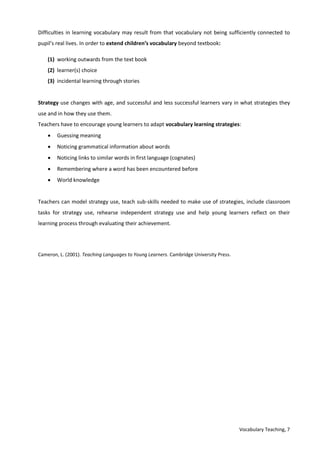 Vocabulary Teaching, 7
Difficulties in learning vocabulary may result from that vocabulary not being sufficiently connected to
pupil’s real lives. In order to extend children’s vocabulary beyond textbook:
(1) working outwards from the text book
(2) learner(s) choice
(3) incidental learning through stories
Strategy use changes with age, and successful and less successful learners vary in what strategies they
use and in how they use them.
Teachers have to encourage young learners to adapt vocabulary learning strategies:
 Guessing meaning
 Noticing grammatical information about words
 Noticing links to similar words in first language (cognates)
 Remembering where a word has been encountered before
 World knowledge
Teachers can model strategy use, teach sub-skills needed to make use of strategies, include classroom
tasks for strategy use, rehearse independent strategy use and help young learners reflect on their
learning process through evaluating their achievement.
Cameron, L. (2001). Teaching Languages to Young Learners. Cambridge University Press.
 