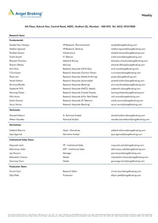 Weekly


                             6th Floor, Ackruti Star, Central Road, MIDC, Andheri (E), Mumbai - 400 093. Tel: (022) 39357800


  Research Team

  Fundamental:

  Sarabjit Kour Nangra                                                                           VP-Research, Pharmaceutical                                                           sarabjit@angelbroking.com
  Vaibhav Agrawal                                                                                VP-Research, Banking                                                                  vaibhav.agrawal@angelbroking.com
  Shailesh Kanani                                                                                Infrastructure                                                                        shailesh.kanani@angelbroking.com
  Srishti Anand                                                                                  IT, Telecom                                                                           srishti.anand@angelbroking.com
  Bhavesh Chauhan                                                                                Metals & Mining                                                                       bhaveshu.chauhan@angelbroking.com
  Sharan Lillaney                                                                                Mid-cap                                                                               sharanb.lillaney@angelbroking.com
  Amit Vora                                                                                      Research Associate (Oil & Gas)                                                        amit.vora@angelbroking.com
  V Srinivasan                                                                                   Research Associate (Cement, Power)                                                    v.srinivasan@angelbroking.com
  Pooja Jain                                                                                     Research Associate (Metals & Mining)                                                  pooja.j@angelbroking.com
  Yaresh Kothari                                                                                 Research Associate (Automobile)                                                       yareshb.kothari@angelbroking.com
  Shrinivas Bhutda                                                                               Research Associate (Banking)                                                          shrinivas.bhutda@angelbroking.com
  Sreekanth P.V.S                                                                                Research Associate (FMCG, Media)                                                      sreekanth.s@angelbroking.com
  Hemang Thaker                                                                                  Research Associate (Capital Goods)                                                    hemang.thaker@angelbroking.com
  Nitin Arora                                                                                    Research Associate (Infra, Real Estate)                                               nitin.arora@angelbroking.com
  Ankita Somani                                                                                  Research Associate (IT, Telecom)                                                      ankita.somani@angelbroking.com
  Varun Varma                                                                                    Research Associate (Banking)                                                          varun.varma@angelbroking.com

  Technicals:

  Shardul Kulkarni                                                                               Sr. Technical Analyst                                                                 shardul.kulkarni@angelbroking.com
  Mileen Vasudeo                                                                                 Technical Analyst                                                                     vasudeo.kamalakant@angelbroking.com

  Derivatives:

  Siddarth Bhamre                                                                                Head - Derivatives                                                                    siddarth.bhamre@angelbroking.com
  Jaya Agarwal                                                                                   Derivative Analyst                                                                    jaya.agarwal@angelbroking.com

  Institutional Sales Team:

  Mayuresh Joshi                                                                                 VP - Institutional Sales                                                              mayuresh.joshi@angelbroking.com
  Abhimanyu Sofat                                                                                AVP - Institutional Sales                                                             abhimanyu.sofat@angelbroking.com
  Jay Harsora                                                                                    Manager                                                                               jayr.harsora@angelbroking.com
  Meenakshi Chavan                                                                               Dealer                                                                                meenakshis.chavan@angelbroking.com
  Gaurang Tisani                                                                                 Dealer                                                                                gaurangp.tisani@angelbroking.com

  Production Team:

  Simran Kaur                                                                                    Research Editor                                                                       simran.kaur@angelbroking.com
  Dilip Patel                                                                                    Production                                                                            dilipm.patel@angelbroking.com




Angel Broking Ltd: BSE Sebi Regn No : INB 010996539 / CDSL Regn No: IN - DP - CDSL - 234 - 2004 / PMS Regn Code: PM/INP000001546 Angel Securities Ltd:BSE: INB010994639/INF010994639 NSE: INB230994635/INF230994635 Membership numbers: BSE 028/NSE:09946
Angel Capital & Debt Market Ltd: INB 231279838 / NSE FNO: INF 231279838 / NSE Member code -12798 Angel Commodities Broking (P) Ltd: MCX Member ID: 12685 / FMC Regn No: MCX / TCM / CORP / 0037 NCDEX : Member ID 00220 / FMC Regn No: NCDEX / TCM / CORP / 0302
 