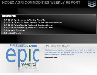 NCDEX AGRI COMMODITIES WEEKLY REPORT

INDEX WATCH:
1. NCDEX Agri Commodity Weekly Wrap Up.
2. NCDEX Oil and Oil Seeds Weekly Technical Chart and Level.
3. NCDEX Pulses Weekly Technical Chart and Level.
4. NCDEX Spices Weekly Technical Chart and Level.
5. Company Disclaimer.
6. Contact Details.

EPIC Research Report
This Report contains all the study and strategy required by trader to
trade on NCDEX AGRI commodities. Refer to the chart attracted in the
Report to take proper Trading Decision.
EPIC RESEARCH TEAM

 