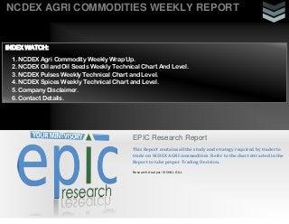 NCDEX AGRI COMMODITIES WEEKLY REPORT
EPIC Research Report
This Report contains all the study and strategy required by trader to
trade on NCDEX AGRI commodities. Refer to the chart attracted in the
Report to take proper Trading Decision.
Research Analyst: VISHAL GILL
INDEX WATCH:
1. NCDEX Agri Commodity Weekly Wrap Up.
2. NCDEX Oil and Oil Seeds Weekly Technical Chart And Level.
3. NCDEX Pulses Weekly Technical Chart and Level.
4. NCDEX Spices Weekly Technical Chart and Level.
5. Company Disclaimer.
6. Contact Details.
 