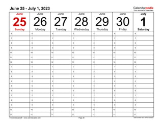 June 25 - July 1, 2023
6 6 6 6 6 6 6
7 7 7 7 7 7 7
8 8 8 8 8 8 8
9 9 9 9 9 9 9
10 10 10 10 10 10 10
11 11 11 11 11 11 11
12 12 12 12 12 12 12
1 1 1 1 1 1 1
2 2 2 2 2 2 2
3 3 3 3 3 3 3
4 4 4 4 4 4 4
5 5 5 5 5 5 5
6 6 6 6 6 6 6
7 7 7 7 7 7 7
8 8 8 8 8 8 8
9 9 9 9 9 9 9
10 10 10 10 10 10 10
11 11 11 11 11 11 11
© Calendarpedia® www.calendarpedia.com Data provided 'as is' without warranty
1
July
Saturday
29 30
Thursday Friday
Wednesday
June
Page 26
Monday Tuesday
27
June
26
June June
June June
28
25
Sunday
 