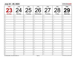 July 23 - 29, 2023
6 6 6 6 6 6 6
7 7 7 7 7 7 7
8 8 8 8 8 8 8
9 9 9 9 9 9 9
10 10 10 10 10 10 10
11 11 11 11 11 11 11
12 12 12 12 12 12 12
1 1 1 1 1 1 1
2 2 2 2 2 2 2
3 3 3 3 3 3 3
4 4 4 4 4 4 4
5 5 5 5 5 5 5
6 6 6 6 6 6 6
7 7 7 7 7 7 7
8 8 8 8 8 8 8
9 9 9 9 9 9 9
10 10 10 10 10 10 10
11 11 11 11 11 11 11
© Calendarpedia® www.calendarpedia.com Data provided 'as is' without warranty
Friday
29
July
25
Tuesday
26
July
24
July
Thursday Saturday
July
23 Wednesday
July July
27
Sunday Monday
July
28
Page 30
 