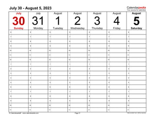 July 30 - August 5, 2023
6 6 6 6 6 6 6
7 7 7 7 7 7 7
8 8 8 8 8 8 8
9 9 9 9 9 9 9
10 10 10 10 10 10 10
11 11 11 11 11 11 11
12 12 12 12 12 12 12
1 1 1 1 1 1 1
2 2 2 2 2 2 2
3 3 3 3 3 3 3
4 4 4 4 4 4 4
5 5 5 5 5 5 5
6 6 6 6 6 6 6
7 7 7 7 7 7 7
8 8 8 8 8 8 8
9 9 9 9 9 9 9
10 10 10 10 10 10 10
11 11 11 11 11 11 11
© Calendarpedia® www.calendarpedia.com Data provided 'as is' without warranty
August
5
Friday
2
Page 31
3 4
August
August
Thursday
August
31 1 Saturday
July
July
Monday Tuesday
August
30
Sunday Wednesday
 