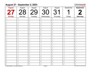 August 27 - September 2, 2023
6 6 6 6 6 6 6
7 7 7 7 7 7 7
8 8 8 8 8 8 8
9 9 9 9 9 9 9
10 10 10 10 10 10 10
11 11 11 11 11 11 11
12 12 12 12 12 12 12
1 1 1 1 1 1 1
2 2 2 2 2 2 2
3 3 3 3 3 3 3
4 4 4 4 4 4 4
5 5 5 5 5 5 5
6 6 6 6 6 6 6
7 7 7 7 7 7 7
8 8 8 8 8 8 8
9 9 9 9 9 9 9
10 10 10 10 10 10 10
11 11 11 11 11 11 11
© Calendarpedia® www.calendarpedia.com Data provided 'as is' without warranty
August
28
Page 35
August
31
Thursday Friday Saturday
August September
August
27
Sunday Monday
September
2
1
30
Tuesday
29 Wednesday
August
 