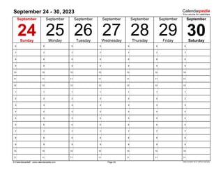 September 24 - 30, 2023
6 6 6 6 6 6 6
7 7 7 7 7 7 7
8 8 8 8 8 8 8
9 9 9 9 9 9 9
10 10 10 10 10 10 10
11 11 11 11 11 11 11
12 12 12 12 12 12 12
1 1 1 1 1 1 1
2 2 2 2 2 2 2
3 3 3 3 3 3 3
4 4 4 4 4 4 4
5 5 5 5 5 5 5
6 6 6 6 6 6 6
7 7 7 7 7 7 7
8 8 8 8 8 8 8
9 9 9 9 9 9 9
10 10 10 10 10 10 10
11 11 11 11 11 11 11
© Calendarpedia® www.calendarpedia.com Data provided 'as is' without warranty
27
September
Page 39
September September
24 25 30
September
September
September
29
28
26
Sunday Monday Tuesday Wednesday Thursday Friday Saturday
September
 