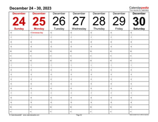 December 24 - 30, 2023
6 6 Christmas Day 6 6 6 6 6
7 7 7 7 7 7 7
8 8 8 8 8 8 8
9 9 9 9 9 9 9
10 10 10 10 10 10 10
11 11 11 11 11 11 11
12 12 12 12 12 12 12
1 1 1 1 1 1 1
2 2 2 2 2 2 2
3 3 3 3 3 3 3
4 4 4 4 4 4 4
5 5 5 5 5 5 5
6 6 6 6 6 6 6
7 7 7 7 7 7 7
8 8 8 8 8 8 8
9 9 9 9 9 9 9
10 10 10 10 10 10 10
11 11 11 11 11 11 11
© Calendarpedia® www.calendarpedia.com Data provided 'as is' without warranty
December December
Friday Saturday
27
Page 52
Thursday
30
December December
28 29
24 25 26
December
December December
Sunday Monday Tuesday Wednesday
 