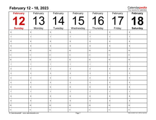 February 12 - 18, 2023
6 6 6 6 6 6 6
7 7 7 7 7 7 7
8 8 8 8 8 8 8
9 9 9 9 9 9 9
10 10 10 10 10 10 10
11 11 11 11 11 11 11
12 12 12 12 12 12 12
1 1 1 1 1 1 1
2 2 2 2 2 2 2
3 3 3 3 3 3 3
4 4 4 4 4 4 4
5 5 5 5 5 5 5
6 6 6 6 6 6 6
7 7 7 7 7 7 7
8 8 8 8 8 8 8
9 9 9 9 9 9 9
10 10 10 10 10 10 10
11 11 11 11 11 11 11
© Calendarpedia® www.calendarpedia.com Data provided 'as is' without warranty
February
Page 7
February
13 14 15 16
February February February February
18
17
Thursday
Monday Tuesday
Sunday
February
12 Wednesday Saturday
Friday
 
