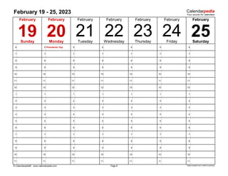February 19 - 25, 2023
6 6 Presidents' Day 6 6 6 6 6
7 7 7 7 7 7 7
8 8 8 8 8 8 8
9 9 9 9 9 9 9
10 10 10 10 10 10 10
11 11 11 11 11 11 11
12 12 12 12 12 12 12
1 1 1 1 1 1 1
2 2 2 2 2 2 2
3 3 3 3 3 3 3
4 4 4 4 4 4 4
5 5 5 5 5 5 5
6 6 6 6 6 6 6
7 7 7 7 7 7 7
8 8 8 8 8 8 8
9 9 9 9 9 9 9
10 10 10 10 10 10 10
11 11 11 11 11 11 11
© Calendarpedia® www.calendarpedia.com Data provided 'as is' without warranty
Sunday Monday Tuesday Wednesday
February
Thursday Friday Saturday
February
February
February
19
Page 8
February
24
20 21 22 23
February February
25
 