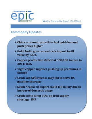 Weekly Commodity Report (26-31Mar)



Commodity Updates

   China economic growth to fuel gold demand,
    push prices higher
   Gold: India government cuts import tariff
    value by 7.5%
   Copper production deficit at 358,000 tonnes in
    2011: ICSG
   Tight copper supplies pushing up premiums in
    Europe
   Crude oil: SPR release may fail to solve US
    gasoline shortage
    Saudi Arabia oil export could fall in July due to
Silver futuresdomestic usage global cues
     increased down on weak
   Crude oil to jump 30% on Iran supply
    shortage: IMF
 