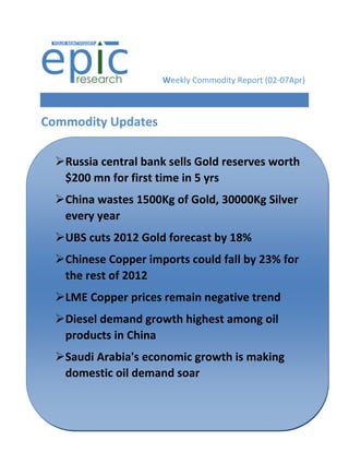 Weekly Commodity Report (02-07Apr)



Commodity Updates

  Russia central bank sells Gold reserves worth
   $200 mn for first time in 5 yrs
  China wastes 1500Kg of Gold, 30000Kg Silver
   every year
  UBS cuts 2012 Gold forecast by 18%
  Chinese Copper imports could fall by 23% for
   the rest of 2012
  LME Copper prices remain negative trend
   Diesel demand growth highest among oil
    products in China
Silver futures down on weak global cues
  Saudi Arabia's economic growth is making
   domestic oil demand soar
 