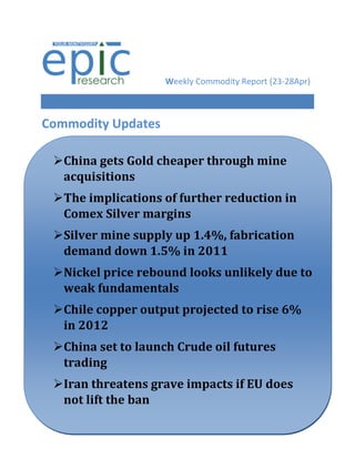 Weekly Commodity Report (23-28Apr)



Commodity Updates

 China gets Gold cheaper through mine
  acquisitions
 The implications of further reduction in
  Comex Silver margins
 Silver mine supply up 1.4%, fabrication
  demand down 1.5% in 2011
 Nickel price rebound looks unlikely due to
  weak fundamentals
 Chile copper output projected to rise 6%
  in 2012
Silver futuresto launch Crude global cues
  China set down on weak oil futures
   trading
 Iran threatens grave impacts if EU does
  not lift the ban
 
