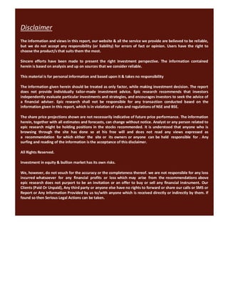 Disclaimer
The information and views in this report, our website & all the service we provide are believed to be reliable,
but we do not accept any responsibility (or liability) for errors of fact or opinion. Users have the right to
choose the product/s that suits them the most.

Sincere efforts have been made to present the right investment perspective. The information contained
herein is based on analysis and up on sources that we consider reliable.

This material is for personal information and based upon it & takes no responsibility

The information given herein should be treated as only factor, while making investment decision. The report
does not provide individually tailor-made investment advice. Epic research recommends that investors
independently evaluate particular investments and strategies, and encourages investors to seek the advice of
a financial adviser. Epic research shall not be responsible for any transaction conducted based on the
information given in this report, which is in violation of rules and regulations of NSE and BSE.

The share price projections shown are not necessarily indicative of future price performance. The information
herein, together with all estimates and forecasts, can change without notice. Analyst or any person related to
epic research might be holding positions in the stocks recommended. It is understood that anyone who is
browsing through the site has done so at his free will and does not read any views expressed as
a recommendation for which either the site or its owners or anyone can be held responsible for . Any
surfing and reading of the information is the acceptance of this disclaimer.

All Rights Reserved.

Investment in equity & bullion market has its own risks.

We, however, do not vouch for the accuracy or the completeness thereof. we are not responsible for any loss
incurred whatsoever for any financial profits or loss which may arise from the recommendations above
epic research does not purport to be an invitation or an offer to buy or sell any financial instrument. Our
Clients (Paid Or Unpaid), Any third party or anyone else have no rights to forward or share our calls or SMS or
Report or Any Information Provided by us to/with anyone which is received directly or indirectly by them. If
found so then Serious Legal Actions can be taken.
 