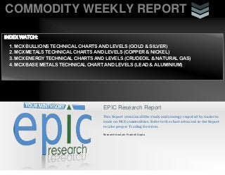 COMMODITY WEEKLY REPORT
i
EPIC Research Report
This Report contains all the study and strategy required by trader to
trade on MCX commodities. Refer to the chart attracted in the Report
to take proper Trading Decision.
Research Analyst: Prateek Gupta
INDEX WATCH:
1. MCX BULLIONS TECHNICAL CHARTS AND LEVELS (GOLD & SILVER)
2. MCX METALS TECHNICAL CHARTS AND LEVELS (COPPER & NICKEL)
3. MCX ENERGY TECHNICAL CHARTS AND LEVELS (CRUDEOIL & NATURAL GAS)
4. MCX BASE METALS TECHNICAL CHART AND LEVELS (LEAD & ALUMINIUM)
 